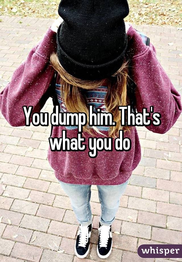 You dump him. That's what you do 