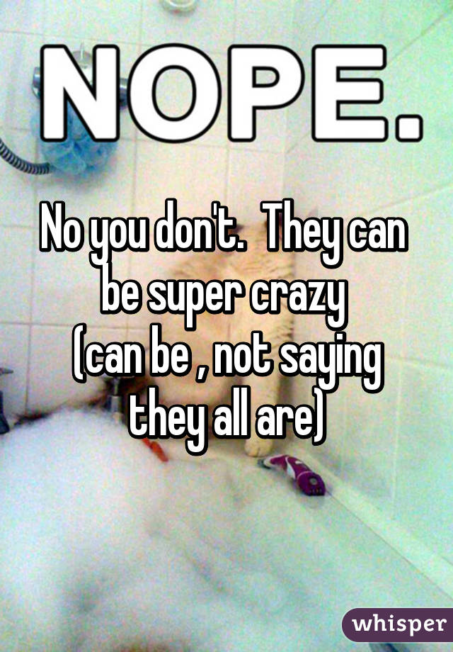 No you don't.  They can  be super crazy 
(can be , not saying they all are)