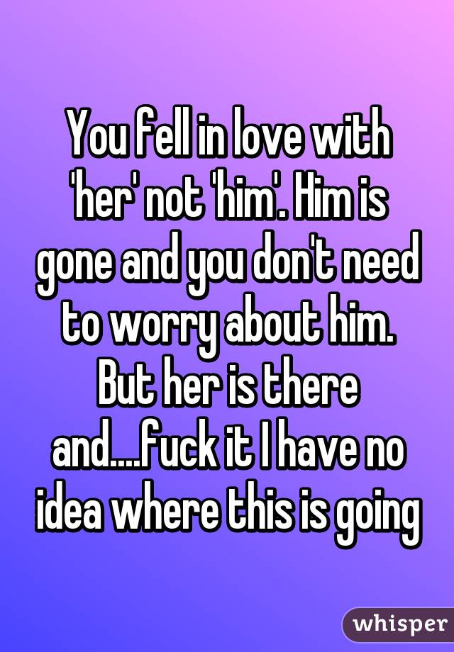 You fell in love with 'her' not 'him'. Him is gone and you don't need to worry about him. But her is there and....fuck it I have no idea where this is going