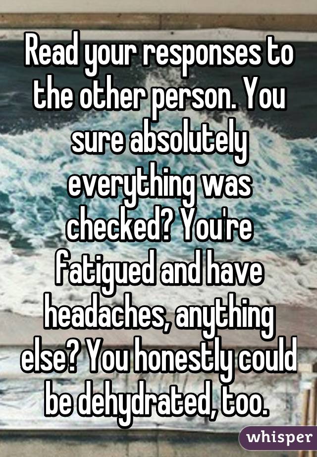 Read your responses to the other person. You sure absolutely everything was checked? You're fatigued and have headaches, anything else? You honestly could be dehydrated, too. 