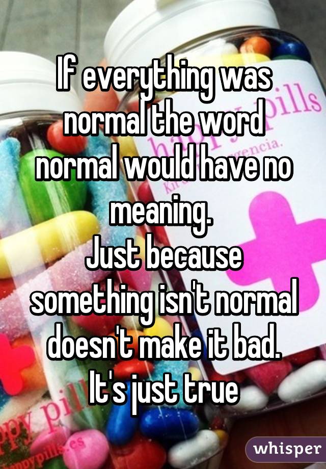 If everything was normal the word normal would have no meaning. 
Just because something isn't normal doesn't make it bad.
It's just true