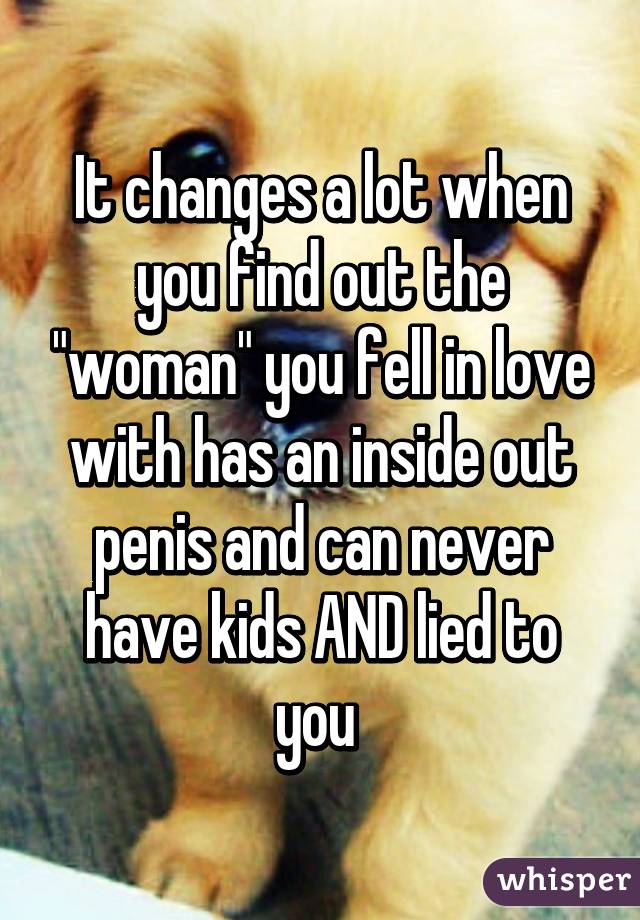 It changes a lot when you find out the "woman" you fell in love with has an inside out penis and can never have kids AND lied to you 