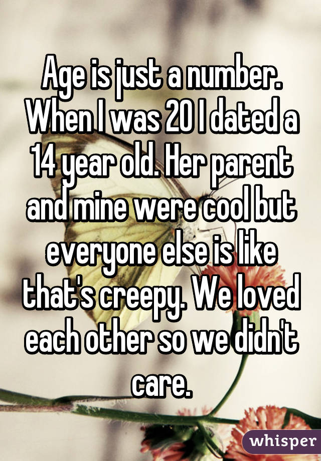 Age is just a number. When I was 20 I dated a 14 year old. Her parent and mine were cool but everyone else is like that's creepy. We loved each other so we didn't care.