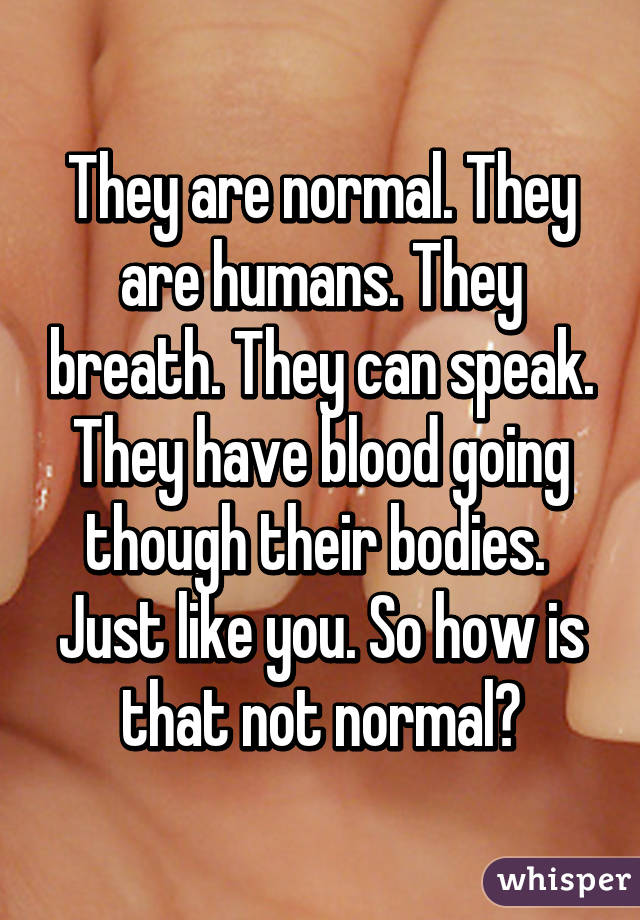 They are normal. They are humans. They breath. They can speak. They have blood going though their bodies.  Just like you. So how is that not normal?