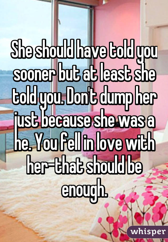 She should have told you sooner but at least she told you. Don't dump her just because she was a he. You fell in love with her-that should be enough.