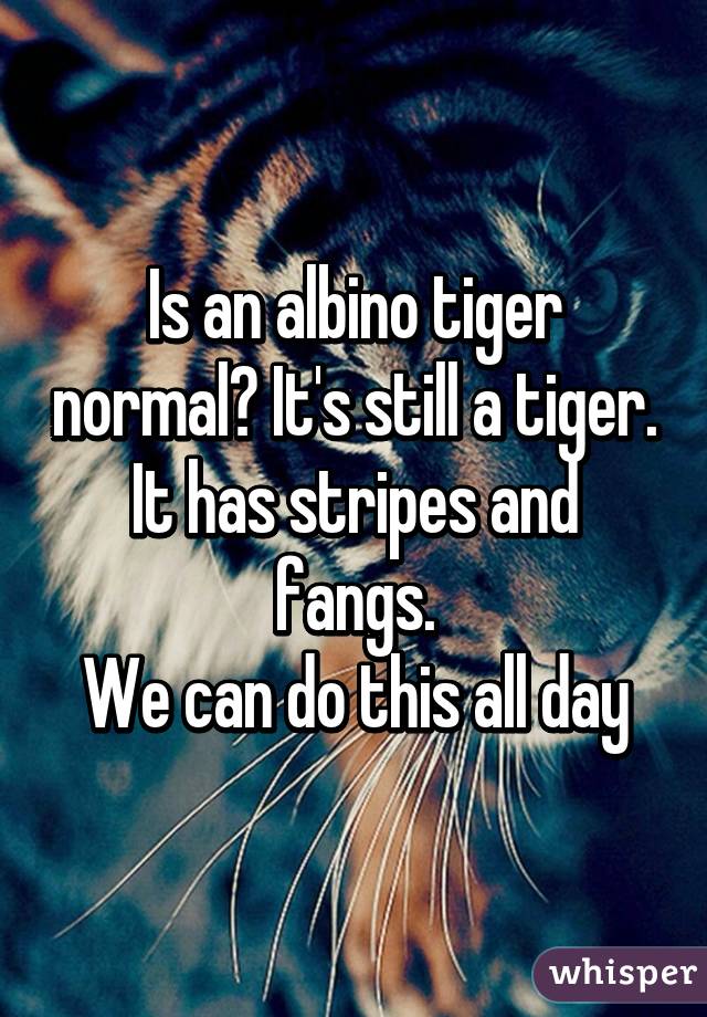 Is an albino tiger normal? It's still a tiger.
It has stripes and fangs.
We can do this all day