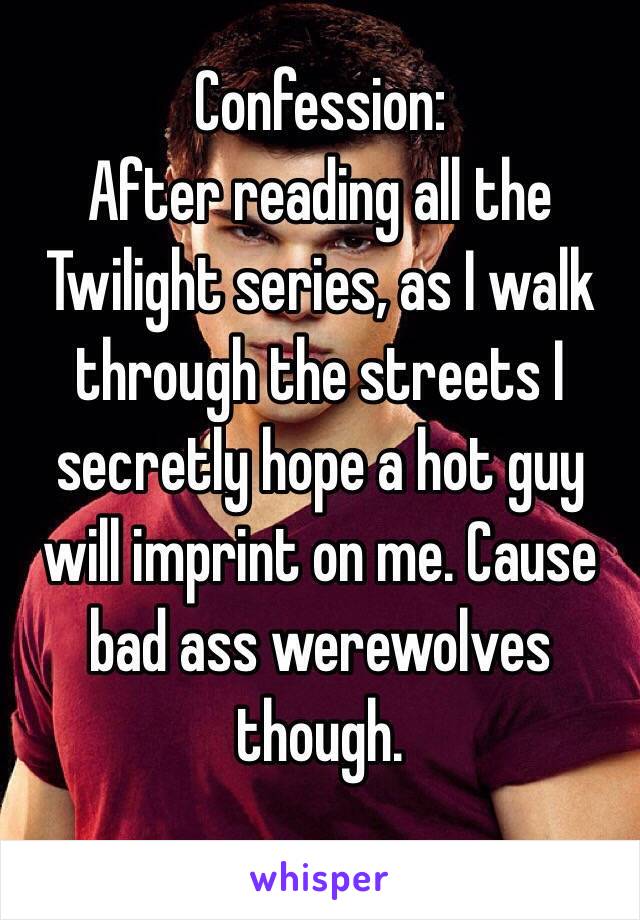 Confession:
After reading all the Twilight series, as I walk through the streets I secretly hope a hot guy will imprint on me. Cause bad ass werewolves though.