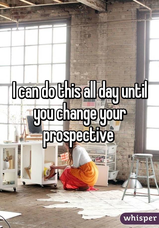 I can do this all day until you change your prospective 