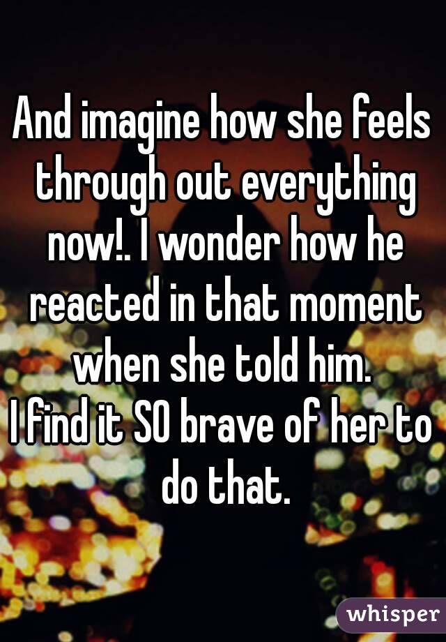 And imagine how she feels through out everything now!. I wonder how he reacted in that moment when she told him. 
I find it SO brave of her to do that.