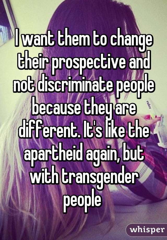 I want them to change their prospective and not discriminate people because they are different. It's like the apartheid again, but with transgender people 