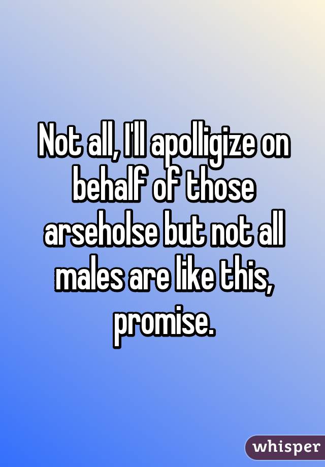 Not all, I'll apolligize on behalf of those arseholse but not all males are like this, promise.