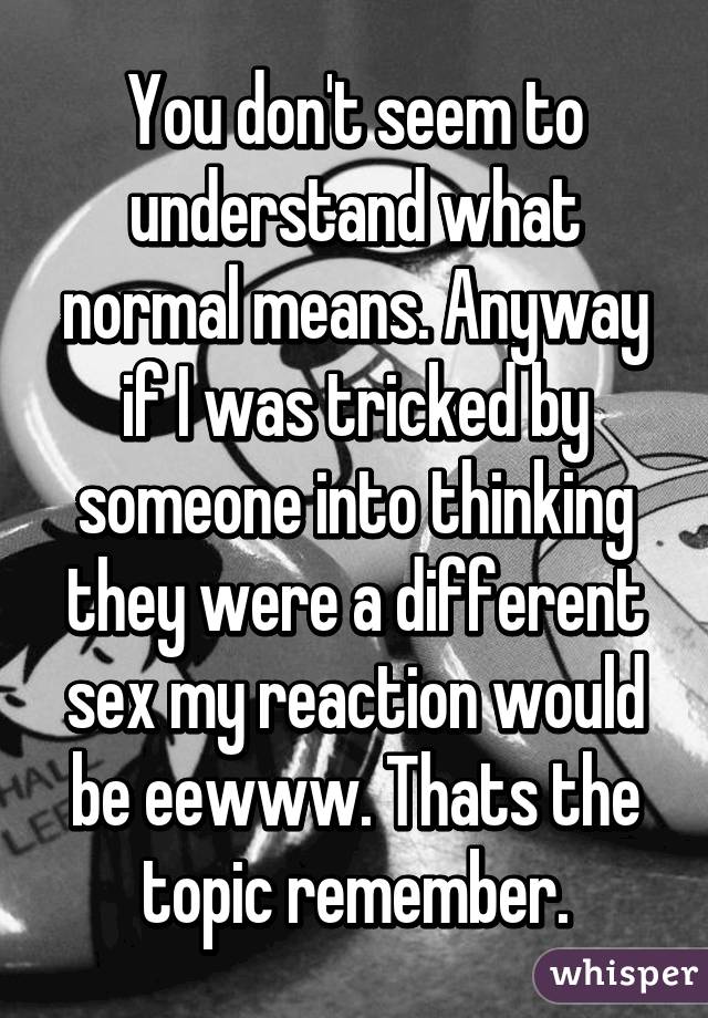 You don't seem to understand what normal means. Anyway if I was tricked by someone into thinking they were a different sex my reaction would be eewww. Thats the topic remember.