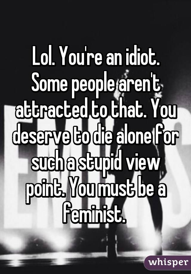 Lol. You're an idiot. Some people aren't attracted to that. You deserve to die alone for such a stupid view point. You must be a feminist. 