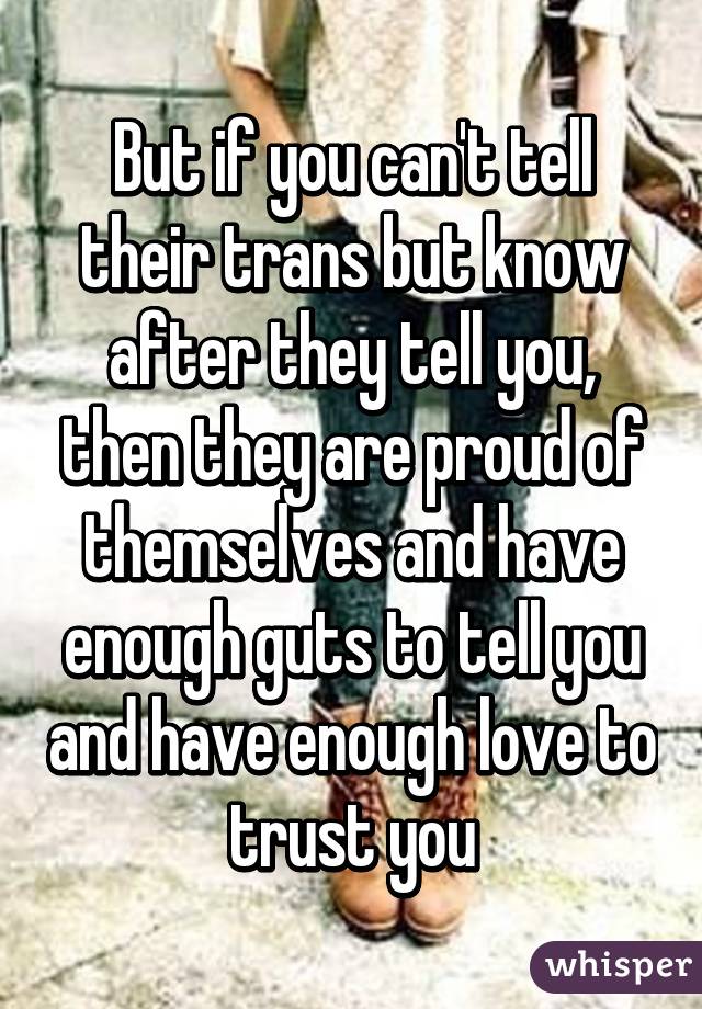 But if you can't tell their trans but know after they tell you, then they are proud of themselves and have enough guts to tell you and have enough love to trust you