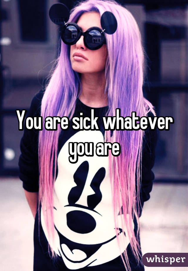 You are sick whatever you are