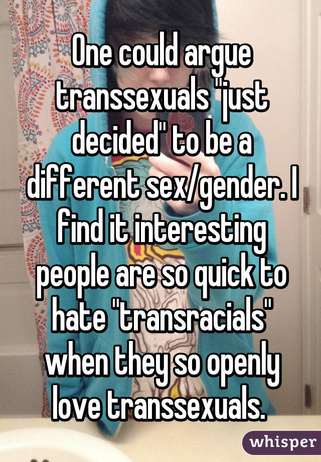 One could argue transsexuals "just decided" to be a different sex/gender. I find it interesting people are so quick to hate "transracials" when they so openly love transsexuals. 