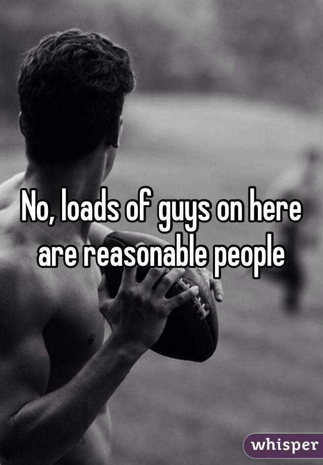 No, loads of guys on here are reasonable people