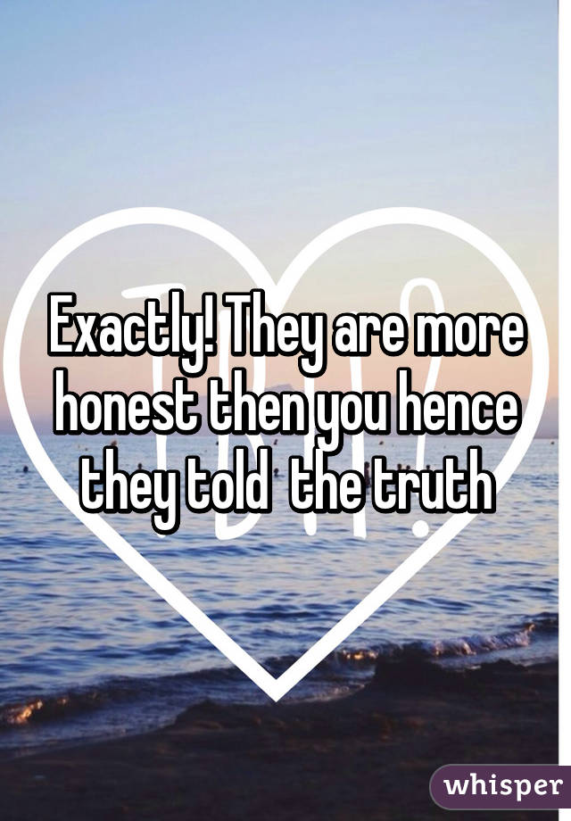 Exactly! They are more honest then you hence they told  the truth