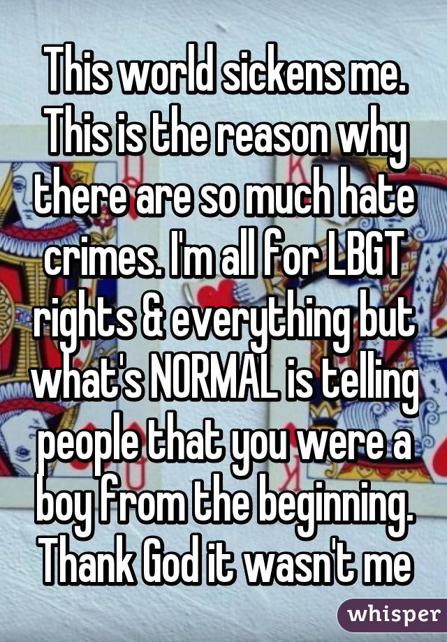 This world sickens me. This is the reason why there are so much hate crimes. I'm all for LBGT rights & everything but what's NORMAL is telling people that you were a boy from the beginning. Thank God it wasn't me