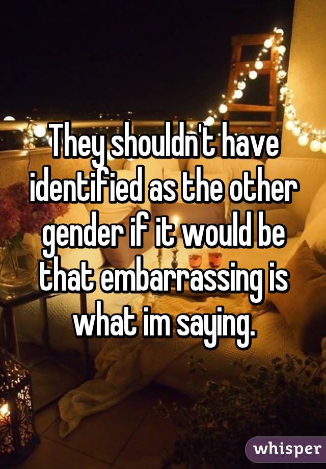 They shouldn't have identified as the other gender if it would be that embarrassing is what im saying.