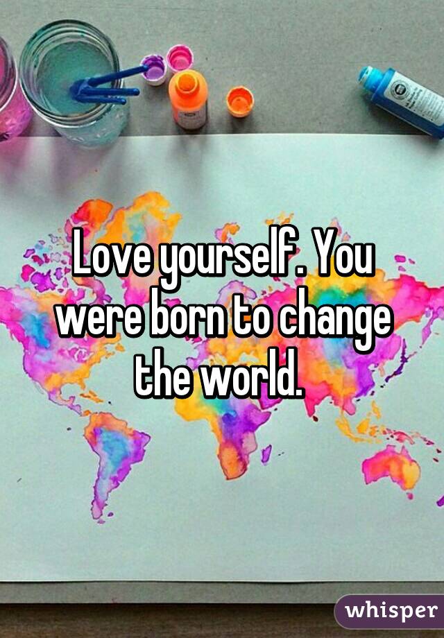 Love yourself. You were born to change the world. 
