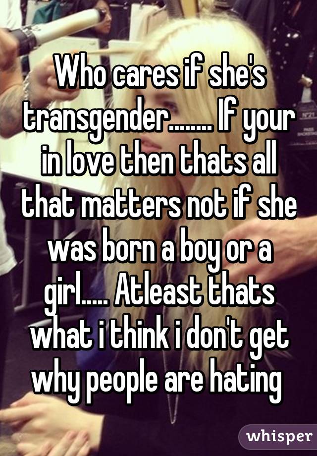 Who cares if she's transgender........ If your in love then thats all that matters not if she was born a boy or a girl..... Atleast thats what i think i don't get why people are hating 