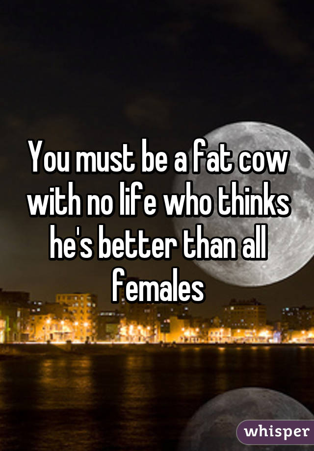 You must be a fat cow with no life who thinks he's better than all females