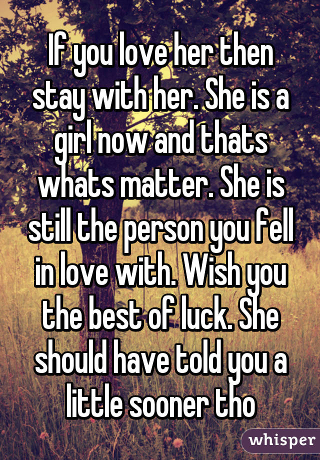 If you love her then stay with her. She is a girl now and thats whats matter. She is still the person you fell in love with. Wish you the best of luck. She should have told you a little sooner tho