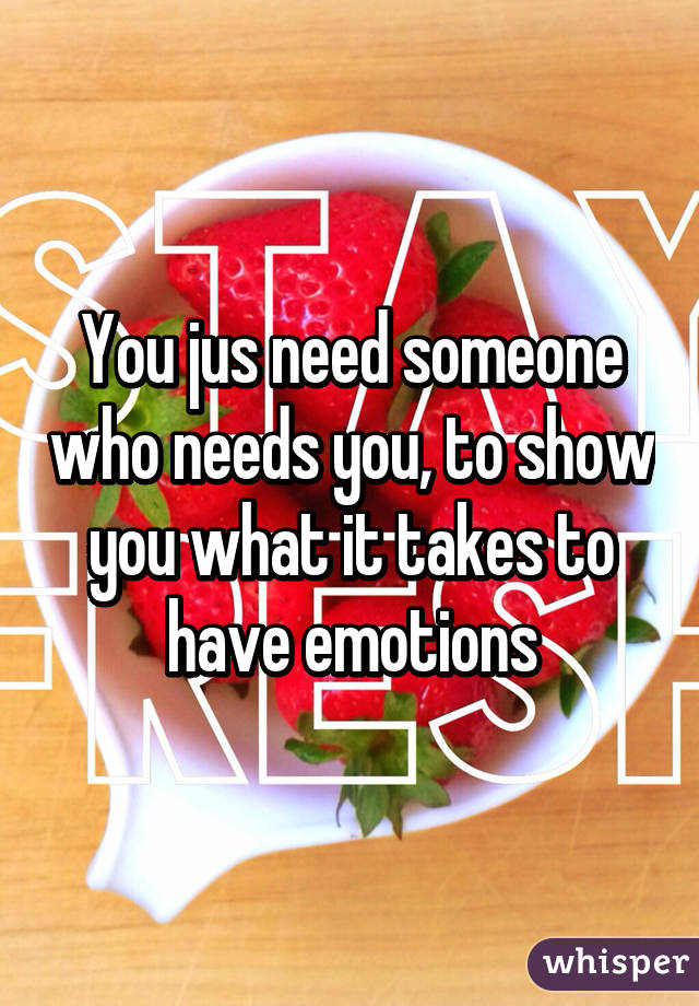 You jus need someone who needs you, to show you what it takes to have emotions