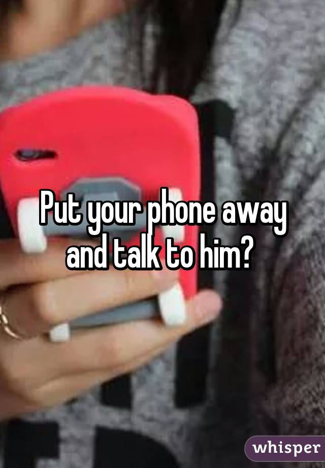 Put your phone away and talk to him? 