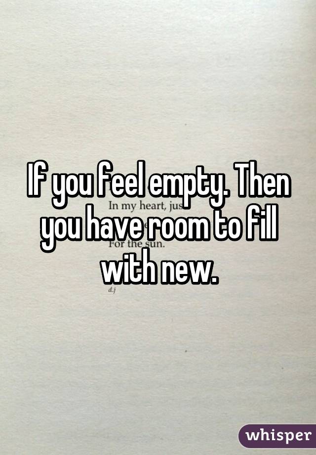 If you feel empty. Then you have room to fill with new.