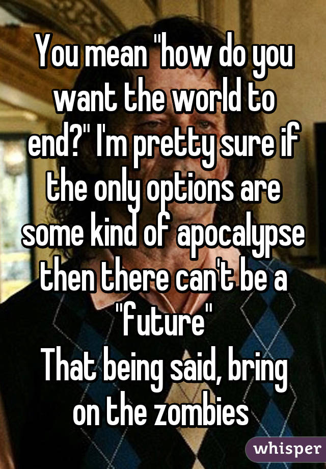 You mean "how do you want the world to end?" I'm pretty sure if the only options are some kind of apocalypse then there can't be a "future"
That being said, bring on the zombies 