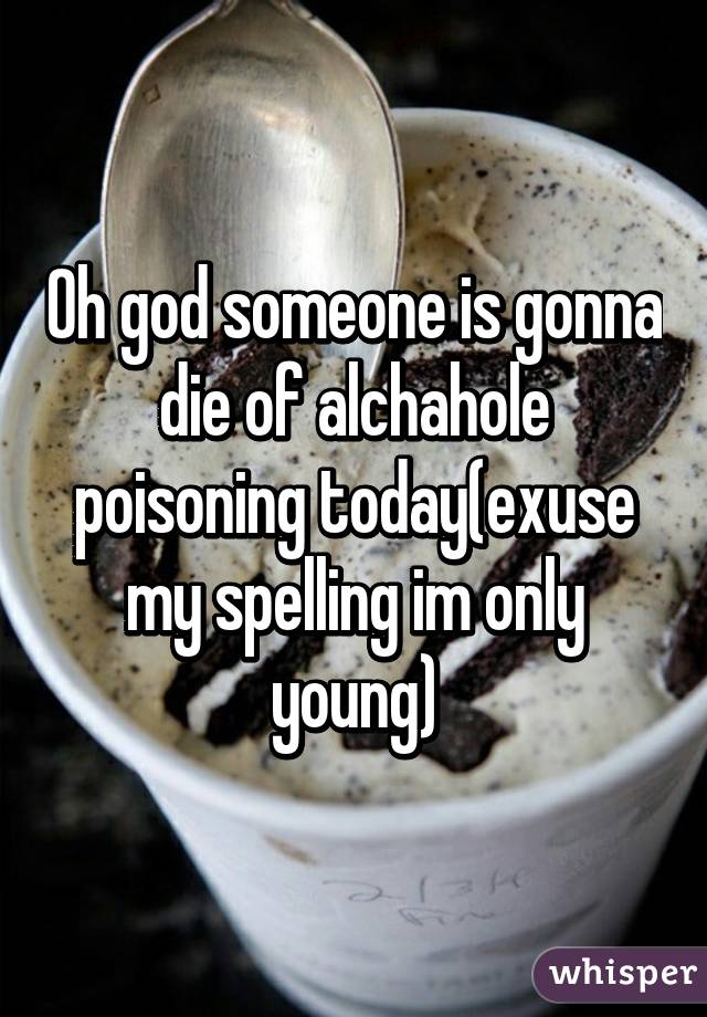 Oh god someone is gonna die of alchahole poisoning today(exuse my spelling im only young)