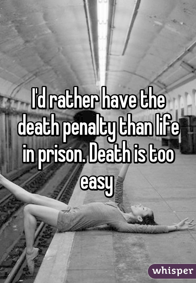 I'd rather have the death penalty than life in prison. Death is too easy 