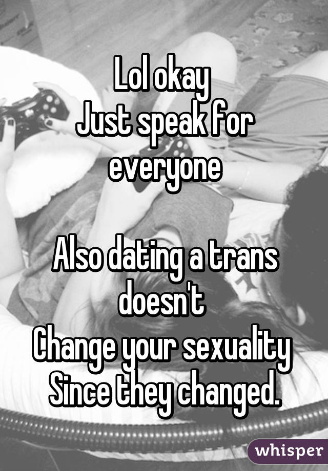 Lol okay 
Just speak for everyone

Also dating a trans doesn't 
Change your sexuality 
Since they changed.