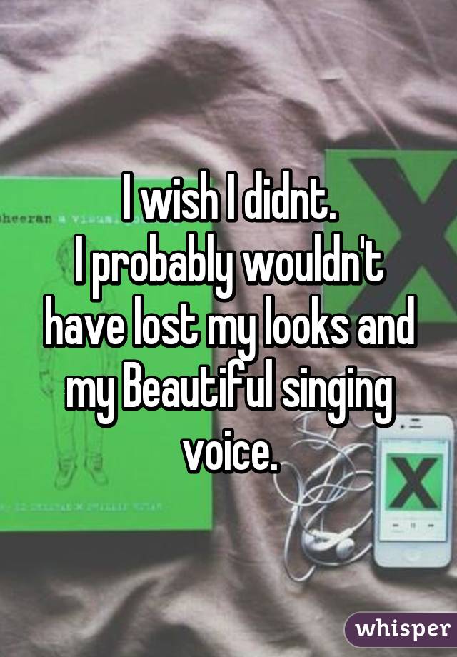 I wish I didnt.
I probably wouldn't have lost my looks and my Beautiful singing voice.