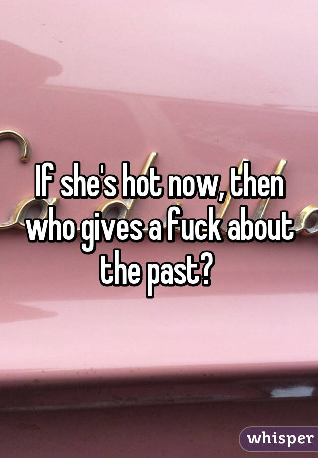 If she's hot now, then who gives a fuck about the past? 