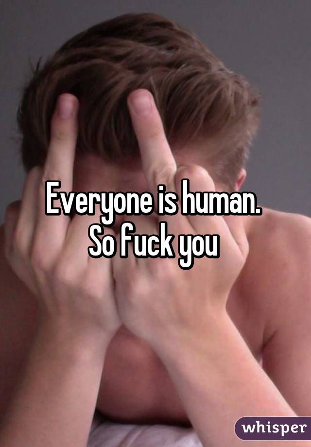 Everyone is human. 
So fuck you 