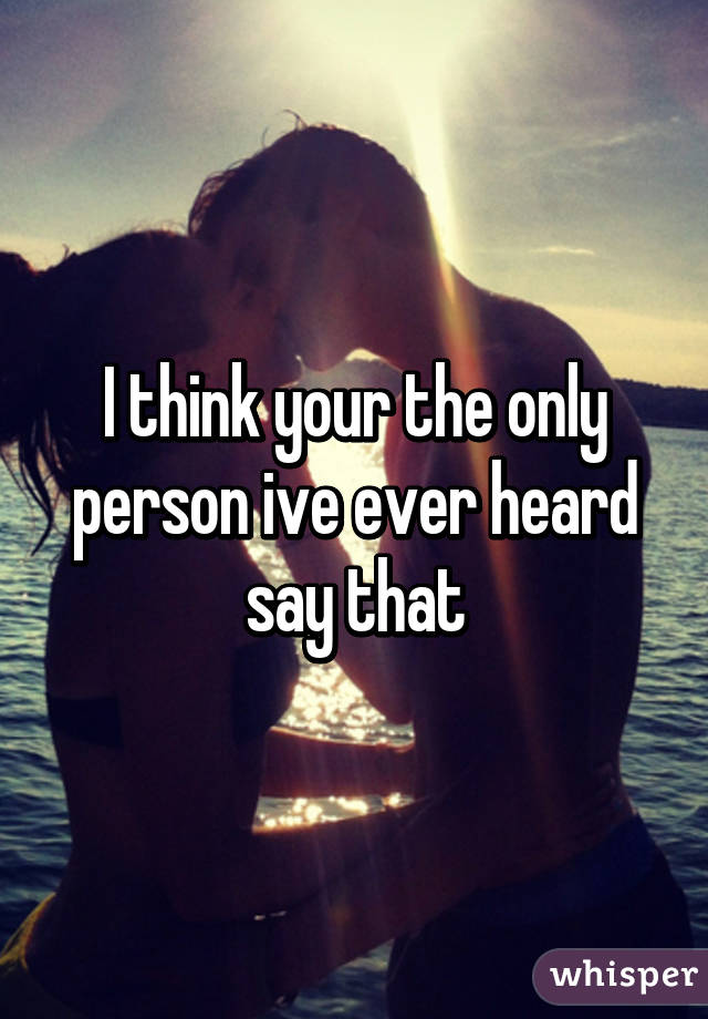 I think your the only person ive ever heard say that