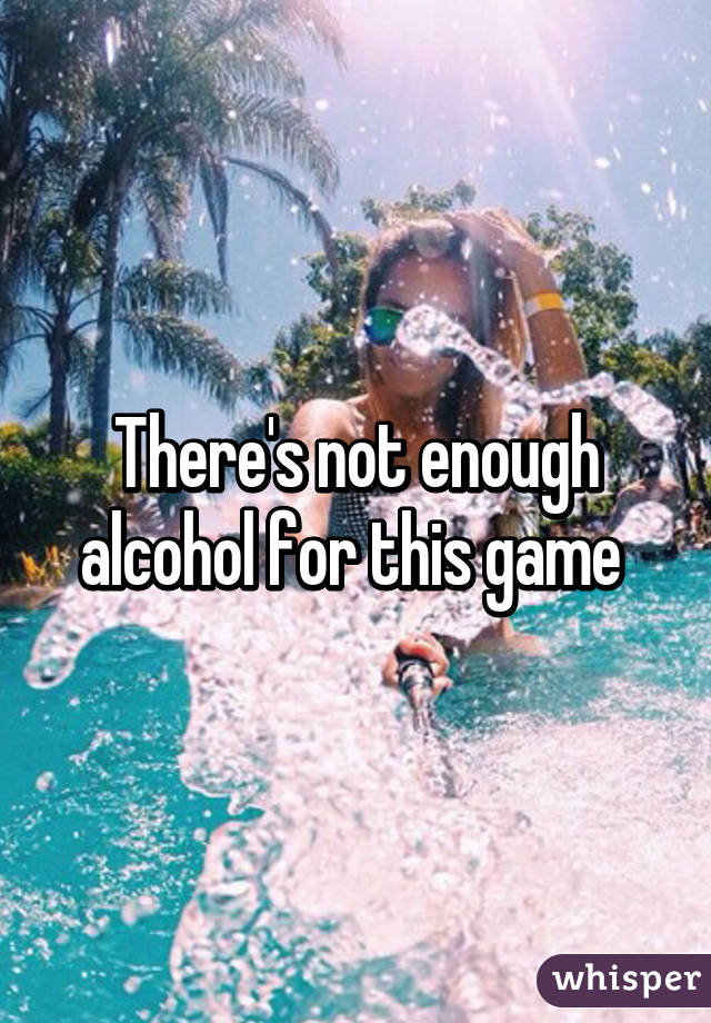 There's not enough alcohol for this game 