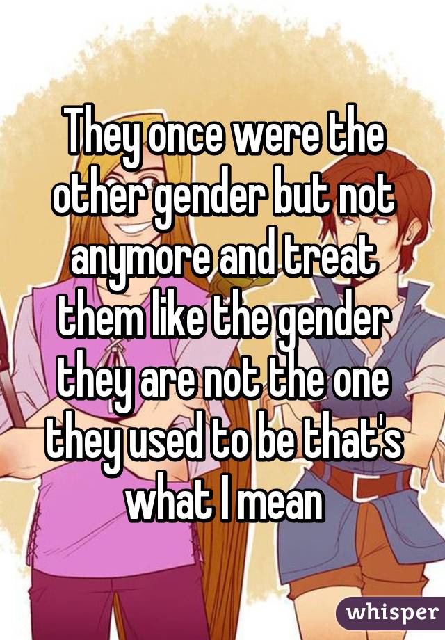 They once were the other gender but not anymore and treat them like the gender they are not the one they used to be that's what I mean