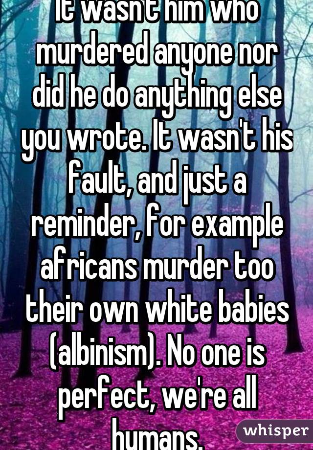 It wasn't him who murdered anyone nor did he do anything else you wrote. It wasn't his fault, and just a reminder, for example africans murder too their own white babies (albinism). No one is perfect, we're all humans.