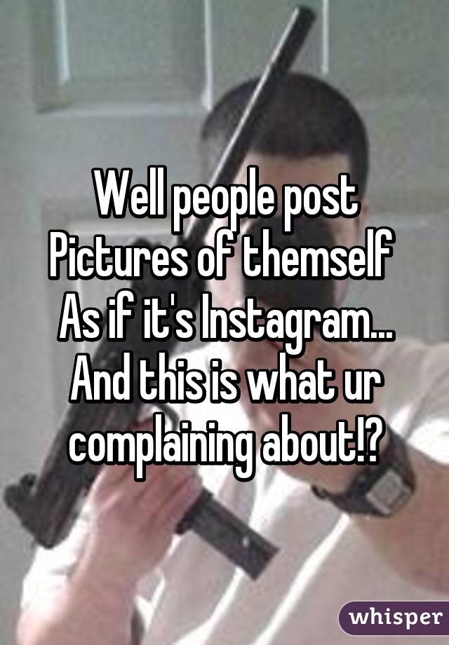 Well people post
Pictures of themself 
As if it's Instagram...
And this is what ur complaining about!?