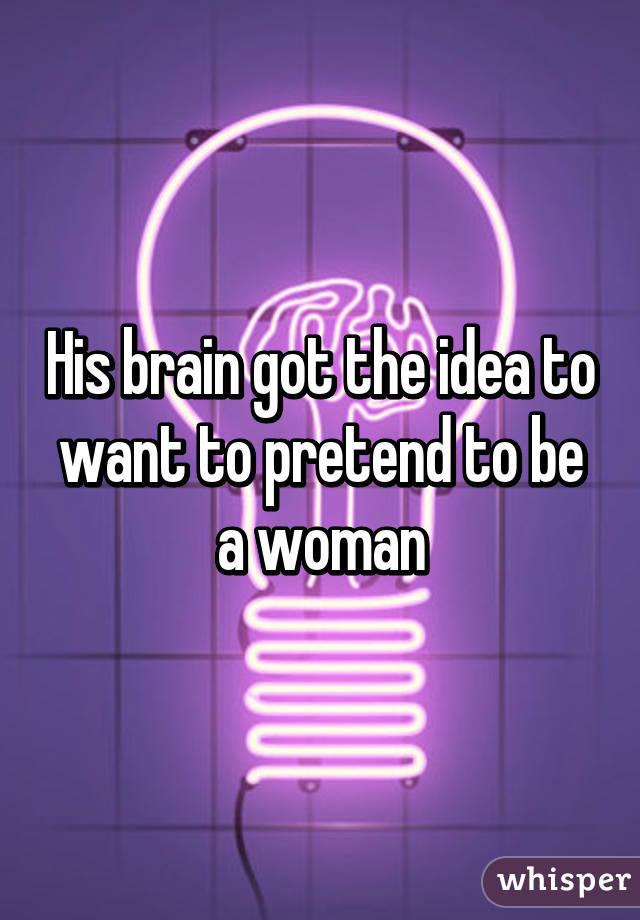 His brain got the idea to want to pretend to be a woman