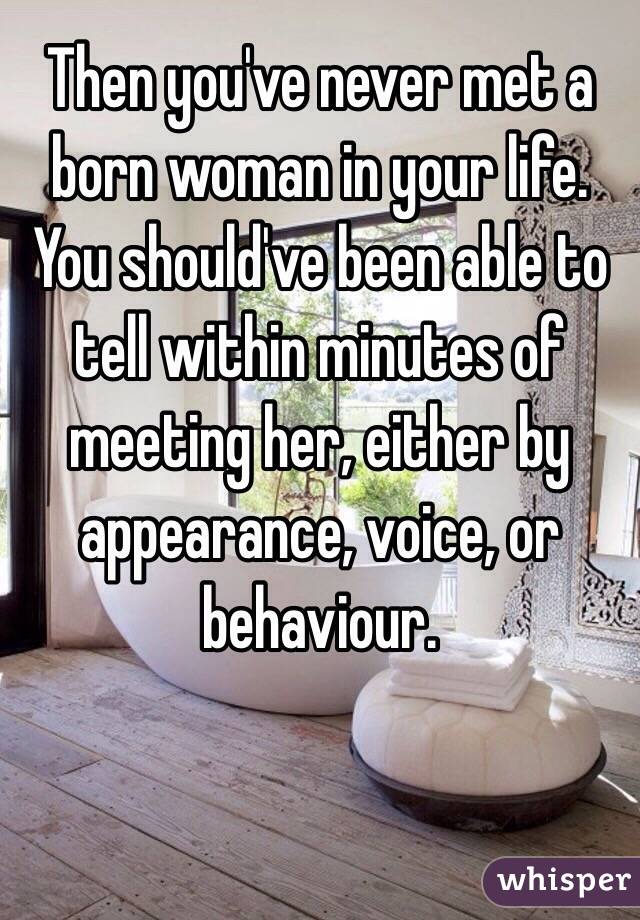 Then you've never met a born woman in your life. You should've been able to tell within minutes of meeting her, either by appearance, voice, or behaviour.