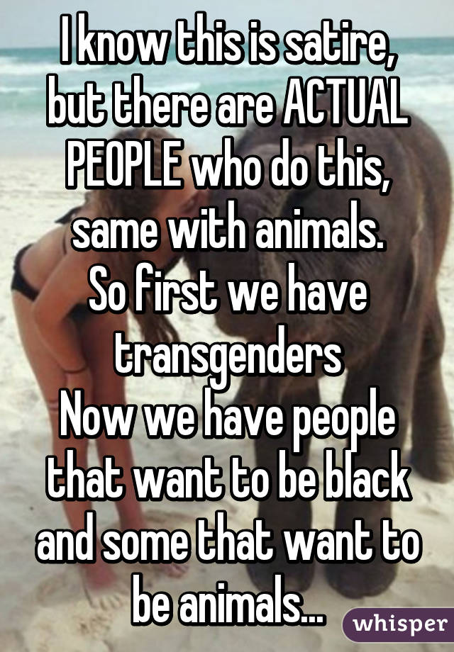 I know this is satire, but there are ACTUAL PEOPLE who do this, same with animals.
So first we have transgenders
Now we have people that want to be black and some that want to be animals...
