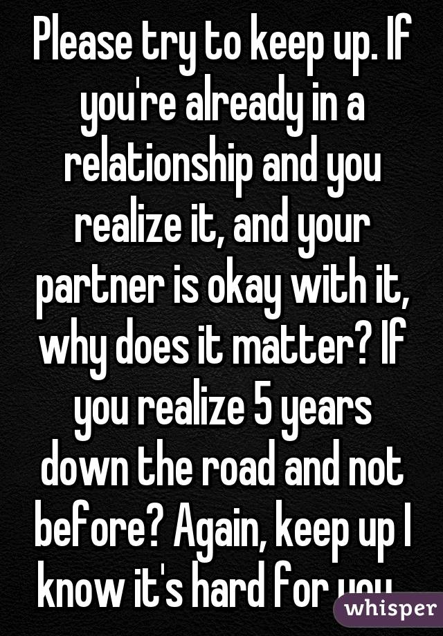 Please try to keep up. If you're already in a relationship and you realize it, and your partner is okay with it, why does it matter? If you realize 5 years down the road and not before? Again, keep up I know it's hard for you. 