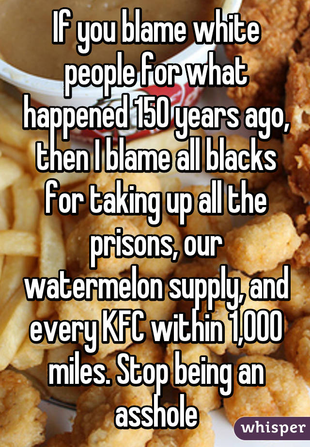 If you blame white people for what happened 150 years ago, then I blame all blacks for taking up all the prisons, our watermelon supply, and every KFC within 1,000 miles. Stop being an asshole