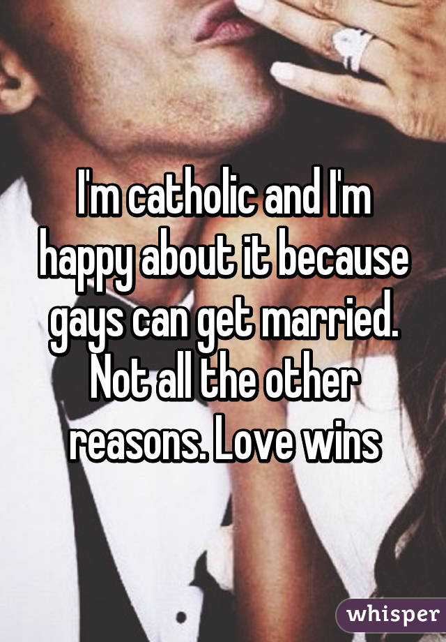 I'm catholic and I'm happy about it because gays can get married. Not all the other reasons. Love wins