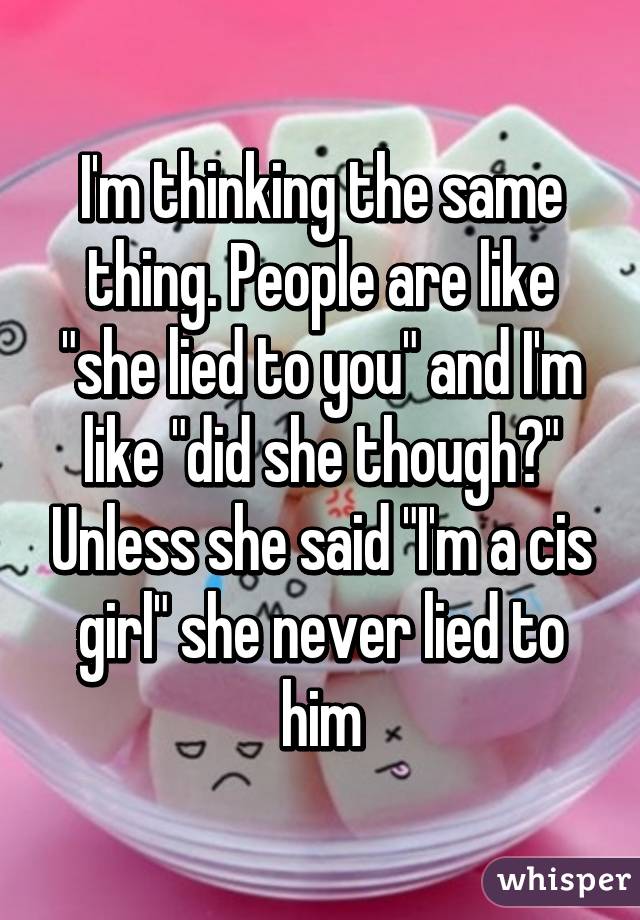 I'm thinking the same thing. People are like "she lied to you" and I'm like "did she though?" Unless she said "I'm a cis girl" she never lied to him